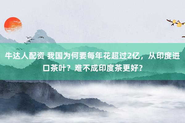牛达人配资 我国为何要每年花超过2亿，从印度进口茶叶？难不成印度茶更好？