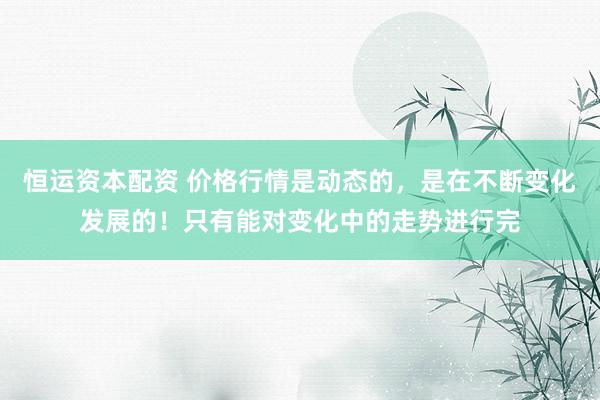 恒运资本配资 价格行情是动态的，是在不断变化发展的！只有能对变化中的走势进行完
