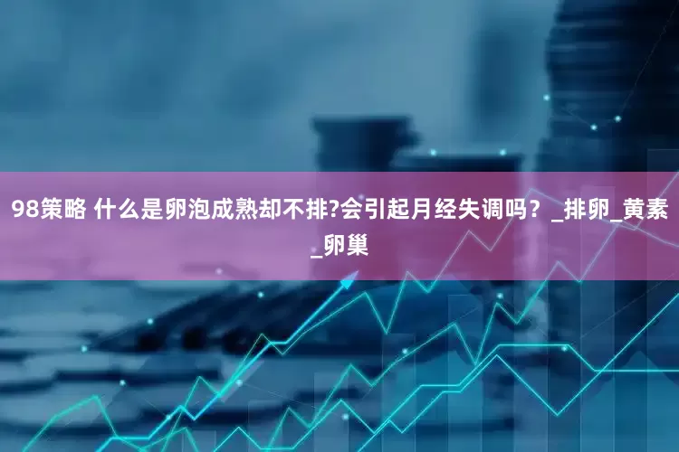 98策略 什么是卵泡成熟却不排?会引起月经失调吗？_排卵_黄素_卵巢