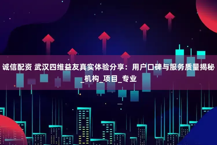 诚信配资 武汉四维益友真实体验分享：用户口碑与服务质量揭秘_机构_项目_专业