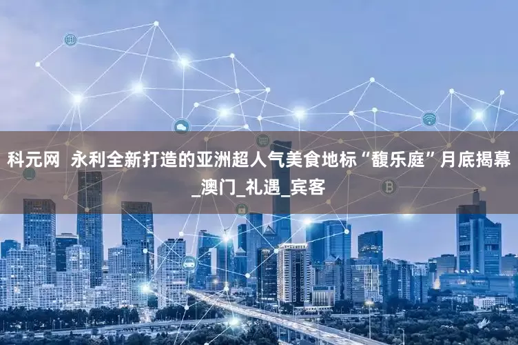科元网  永利全新打造的亚洲超人气美食地标“馥乐庭”月底揭幕_澳门_礼遇_宾客