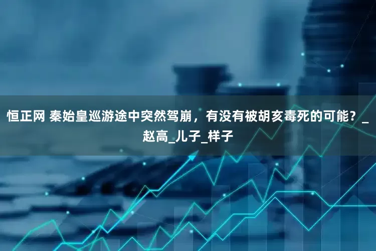 恒正网 秦始皇巡游途中突然驾崩，有没有被胡亥毒死的可能？_赵高_儿子_样子