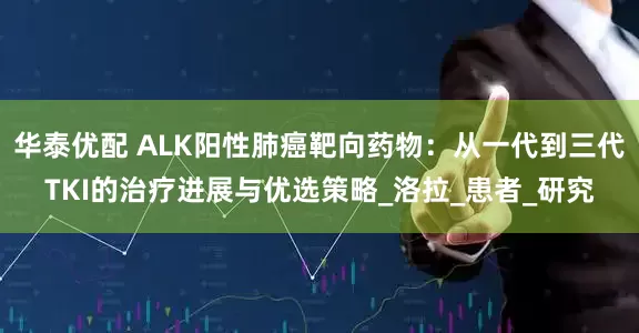 华泰优配 ALK阳性肺癌靶向药物：从一代到三代TKI的治疗进展与优选策略_洛拉_患者_研究