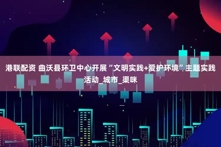 港联配资 曲沃县环卫中心开展“文明实践+爱护环境”主题实践活动_城市_渠咪