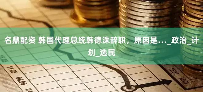 名鼎配资 韩国代理总统韩德洙辞职，原因是…_政治_计划_选民