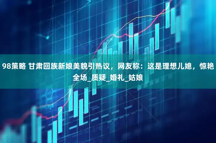 98策略 甘肃回族新娘美貌引热议，网友称：这是理想儿媳，惊艳全场_质疑_婚礼_姑娘