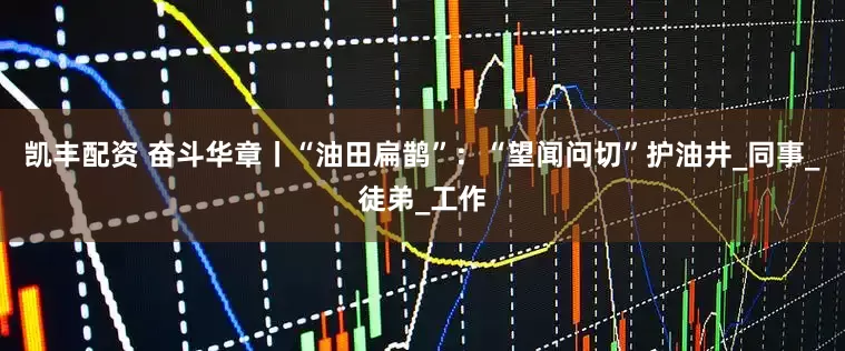 凯丰配资 奋斗华章丨“油田扁鹊”：“望闻问切”护油井_同事_徒弟_工作