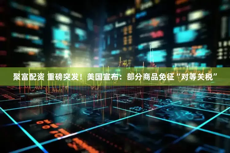 聚富配资 重磅突发！美国宣布：部分商品免征“对等关税”