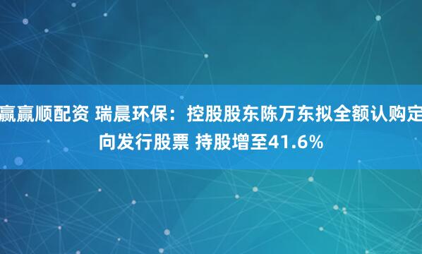 赢赢顺配资 瑞晨环保：控股股东陈万东拟全额认购定向发行股票 持股增至41.6%