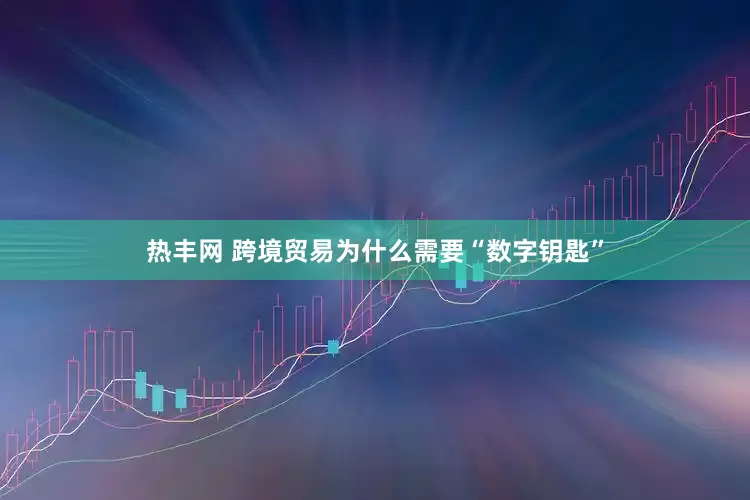 热丰网 跨境贸易为什么需要“数字钥匙”