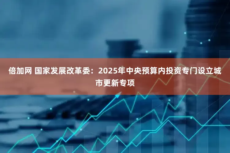 倍加网 国家发展改革委：2025年中央预算内投资专门设立城市更新专项