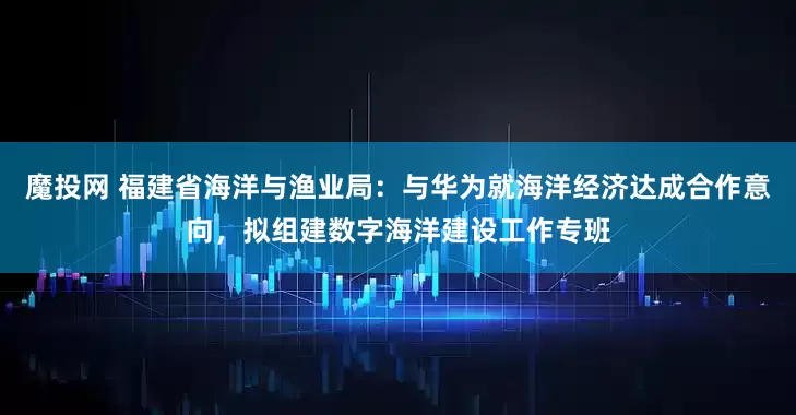 魔投网 福建省海洋与渔业局：与华为就海洋经济达成合作意向，拟组建数字海洋建设工作专班