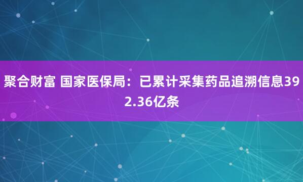 聚合财富 国家医保局：已累计采集药品追溯信息392.36亿条