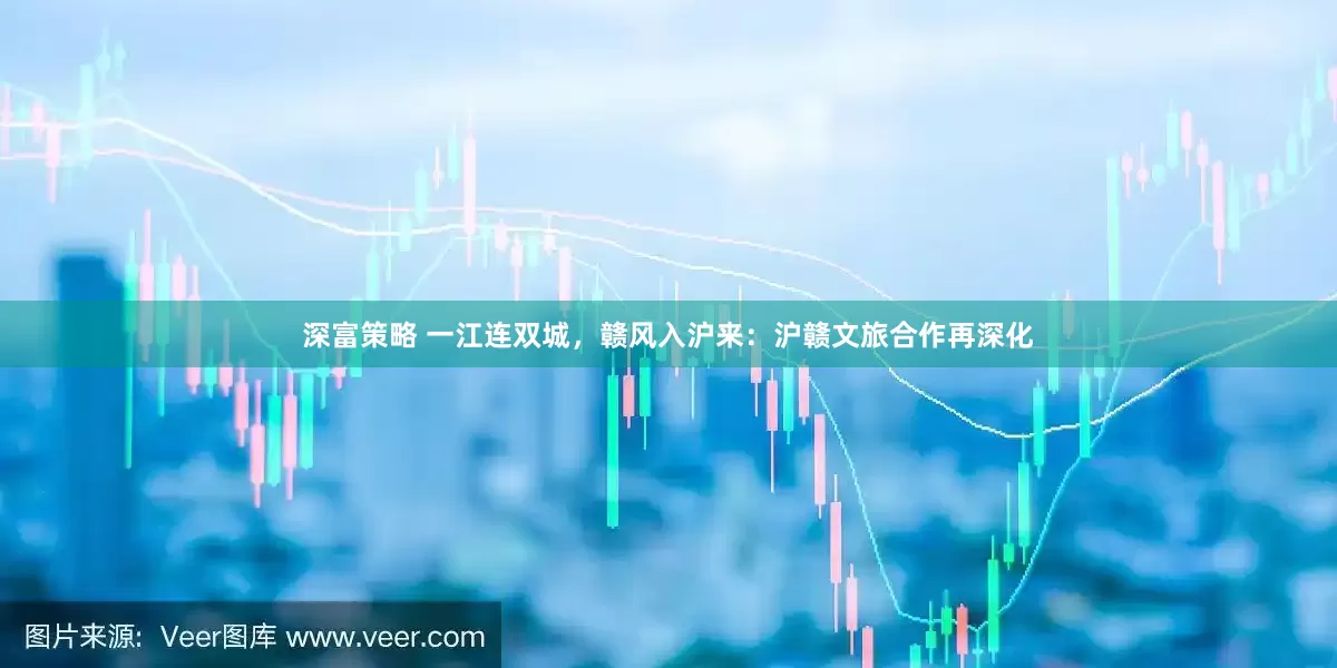 深富策略 一江连双城，赣风入沪来：沪赣文旅合作再深化