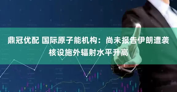 鼎冠优配 国际原子能机构：尚未报告伊朗遭袭核设施外辐射水平升高