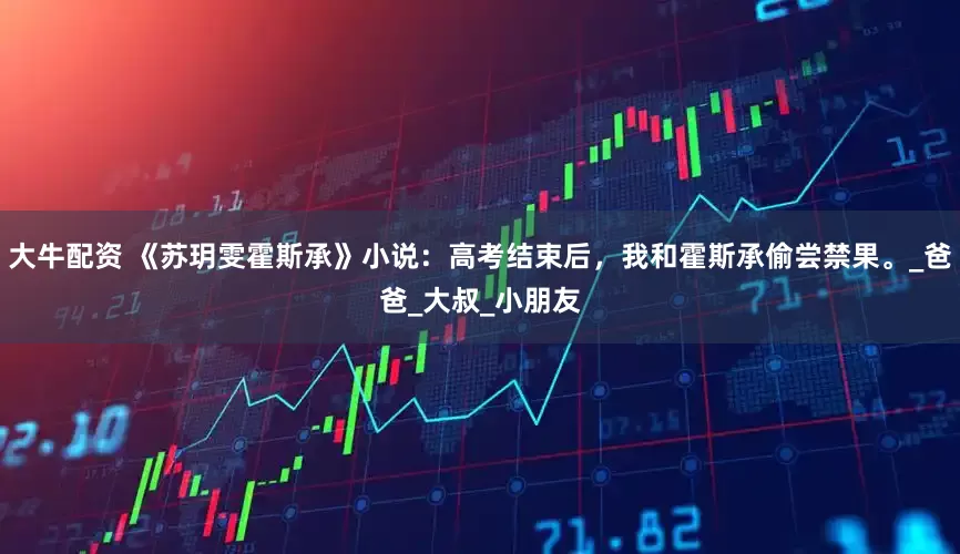 大牛配资 《苏玥雯霍斯承》小说：高考结束后，我和霍斯承偷尝禁果。_爸爸_大叔_小朋友