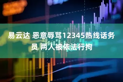 易云达 恶意辱骂12345热线话务员 两人被依法行拘