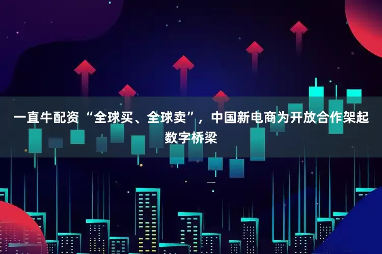 一直牛配资 “全球买、全球卖”，中国新电商为开放合作架起数字桥梁