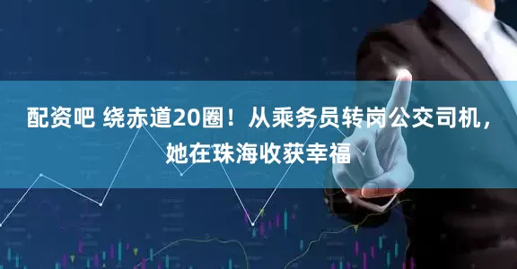 配资吧 绕赤道20圈！从乘务员转岗公交司机，她在珠海收获幸福