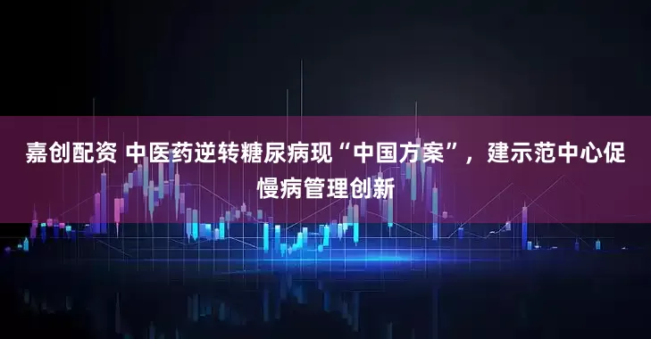 嘉创配资 中医药逆转糖尿病现“中国方案”，建示范中心促慢病管理创新