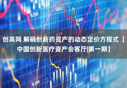 创高网 解码创新药资产的动态定价方程式【中国创新医疗资产会客厅|第一期】