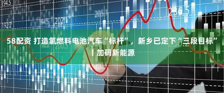 58配资 打造氢燃料电池汽车“标杆”，新乡已定下“三段目标”丨加码新能源