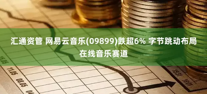 汇通资管 网易云音乐(09899)跌超6% 字节跳动布局在线音乐赛道