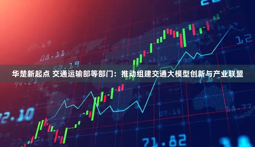 华楚新起点 交通运输部等部门：推动组建交通大模型创新与产业联盟