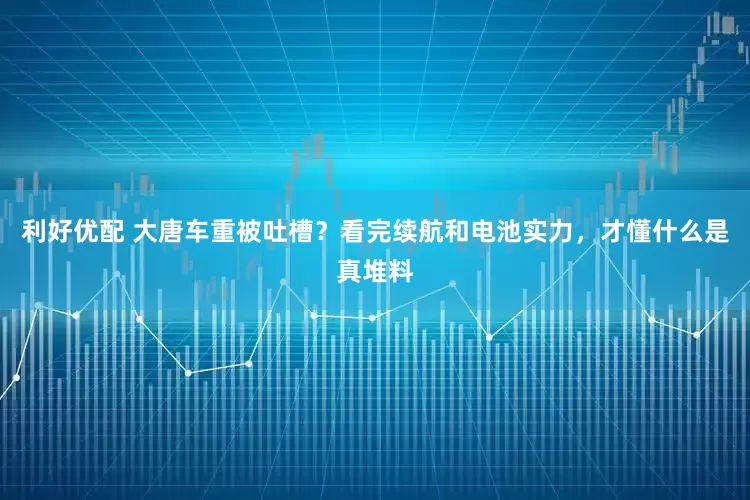 利好优配 大唐车重被吐槽？看完续航和电池实力，才懂什么是真堆料